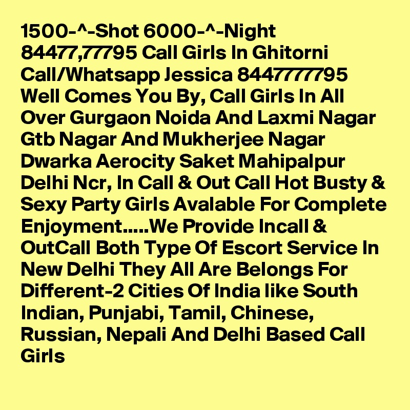 1500-^-Shot 6000-^-Night 84477,77795 Call Girls In Ghitorni
Call/Whatsapp Jessica 8447777795 Well Comes You By, Call Girls In All Over Gurgaon Noida And Laxmi Nagar Gtb Nagar And Mukherjee Nagar Dwarka Aerocity Saket Mahipalpur Delhi Ncr, In Call & Out Call Hot Busty & Sexy Party Girls Avalable For Complete Enjoyment.....We Provide Incall & OutCall Both Type Of Escort Service In New Delhi They All Are Belongs For Different-2 Cities Of India like South Indian, Punjabi, Tamil, Chinese, Russian, Nepali And Delhi Based Call Girls