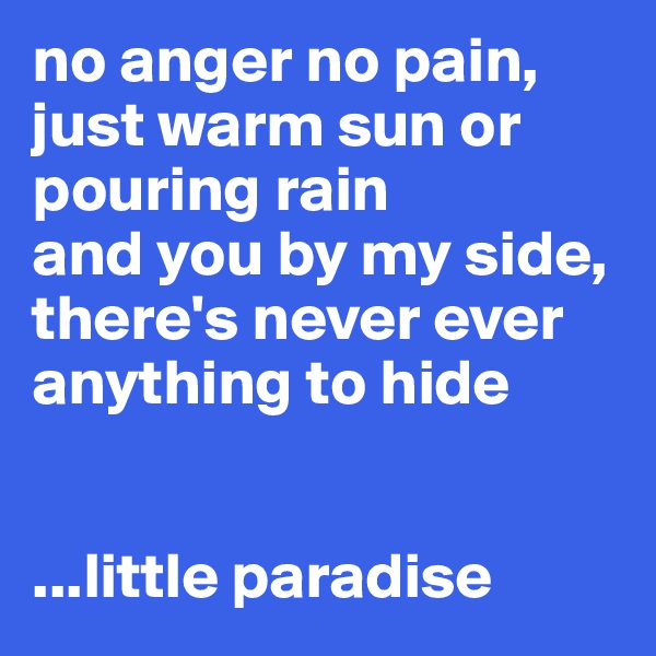 no anger no pain, just warm sun or pouring rain 
and you by my side, there's never ever anything to hide


...little paradise