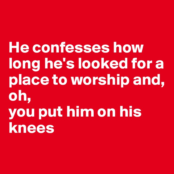 

He confesses how long he's looked for a place to worship and,
oh,
you put him on his knees

