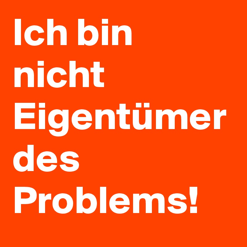 Ich bin nicht Eigentümer des Problems!