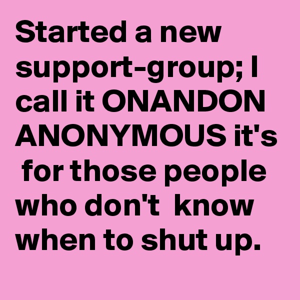 Started a new support-group; I call it ONANDON ANONYMOUS it's  for those people who don't  know when to shut up.