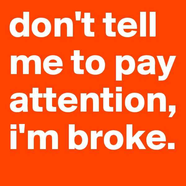 don't tell me to pay attention, i'm broke.