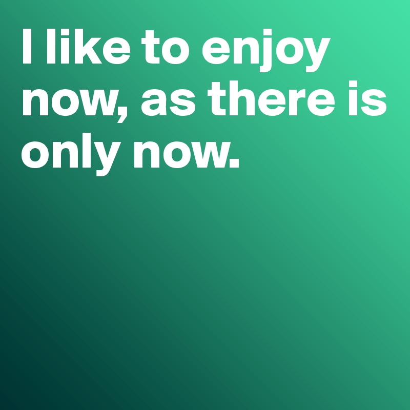 I like to enjoy now, as there is only now. 



