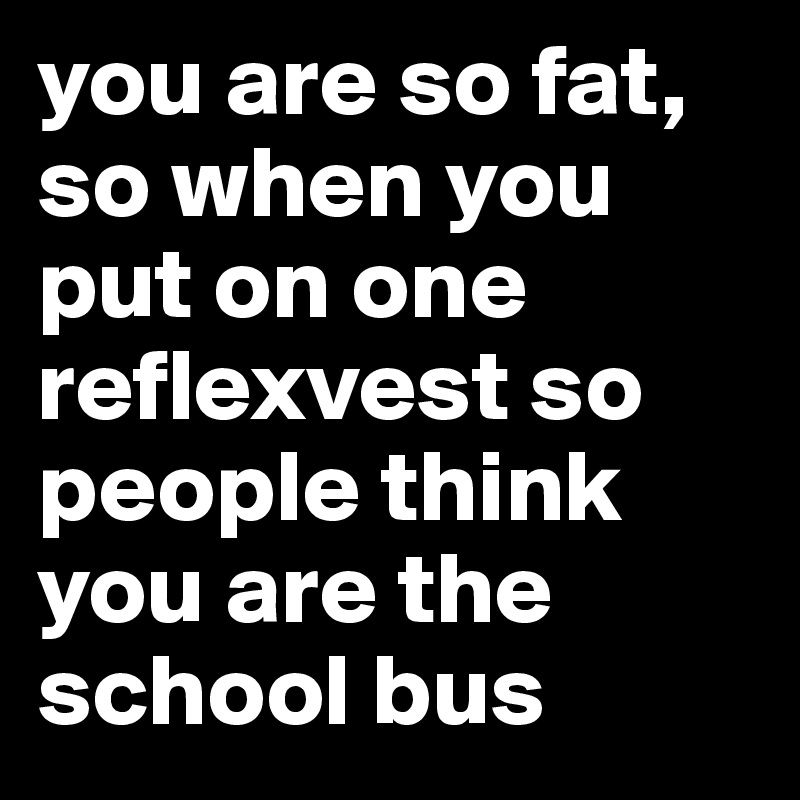 you are so fat, so when you put on one reflexvest so people think you are the school bus