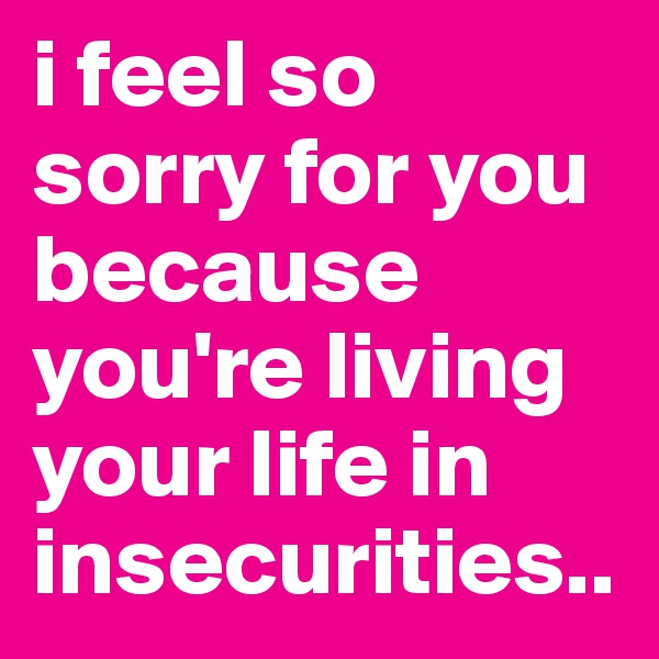 i feel so sorry for you because you're living your life in insecurities..