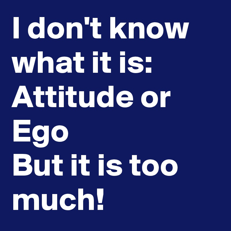 I don't know what it is:
Attitude or Ego
But it is too much!
