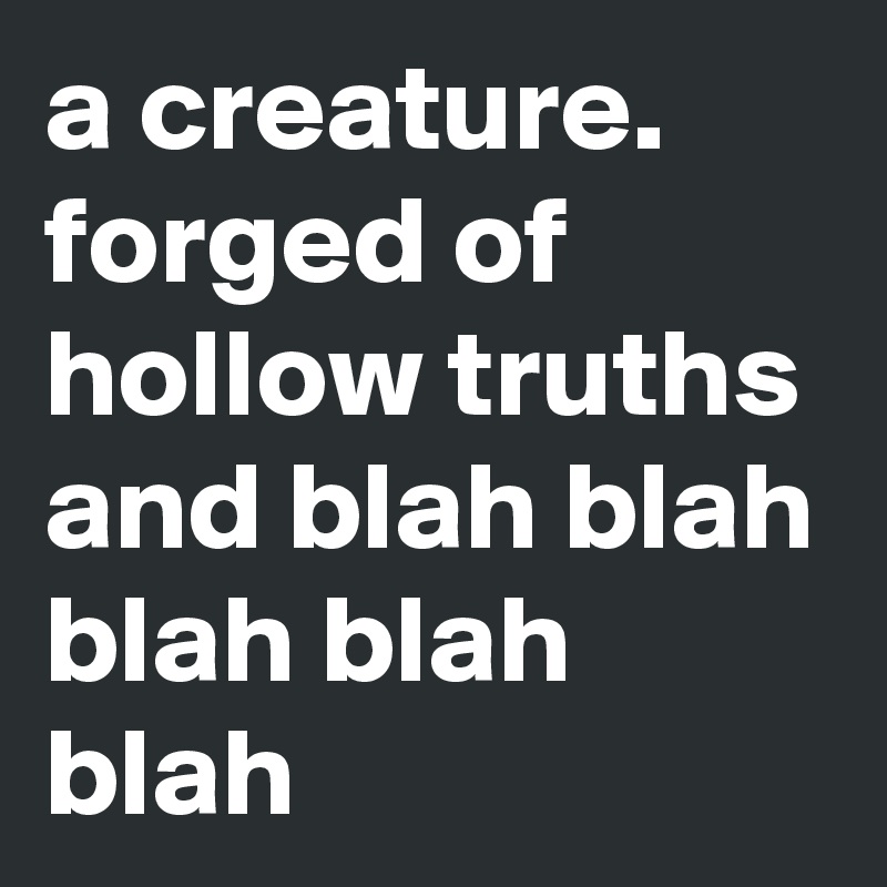 a creature. forged of hollow truths and blah blah blah blah blah