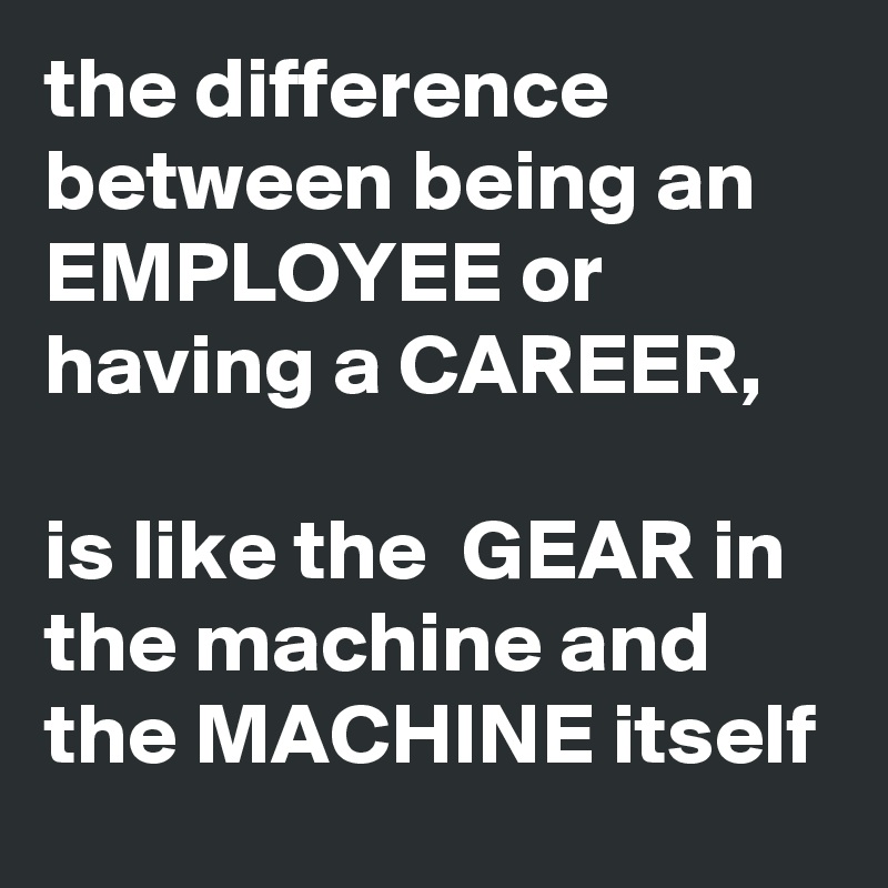 the difference between being an EMPLOYEE or having a CAREER, 

is like the  GEAR in the machine and the MACHINE itself 