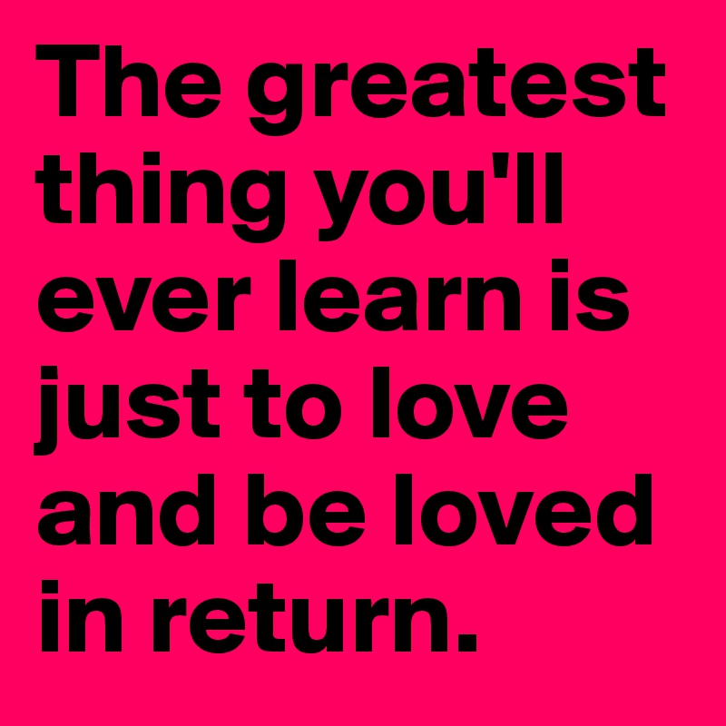 The greatest thing you'll ever learn is just to love and be loved in return. 