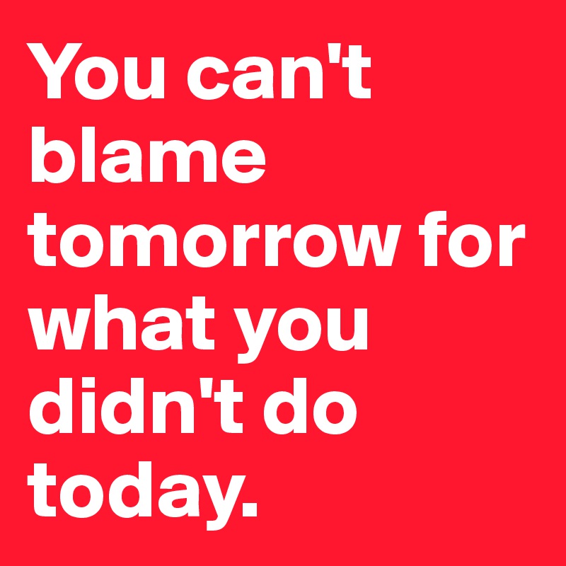 You can't blame tomorrow for what you didn't do today. 