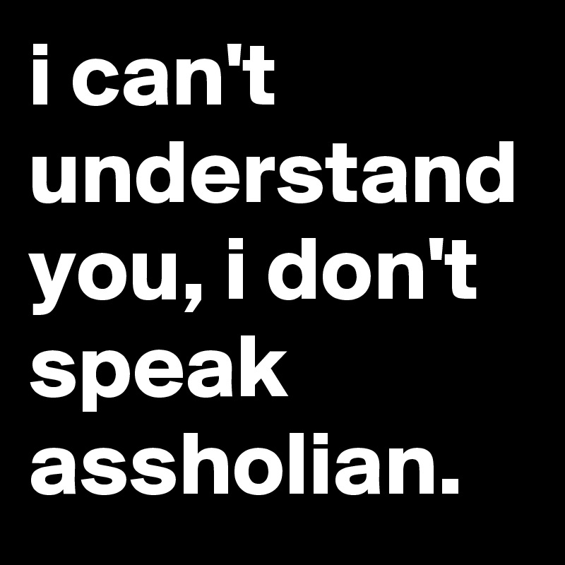 i can't understand you, i don't speak assholian.