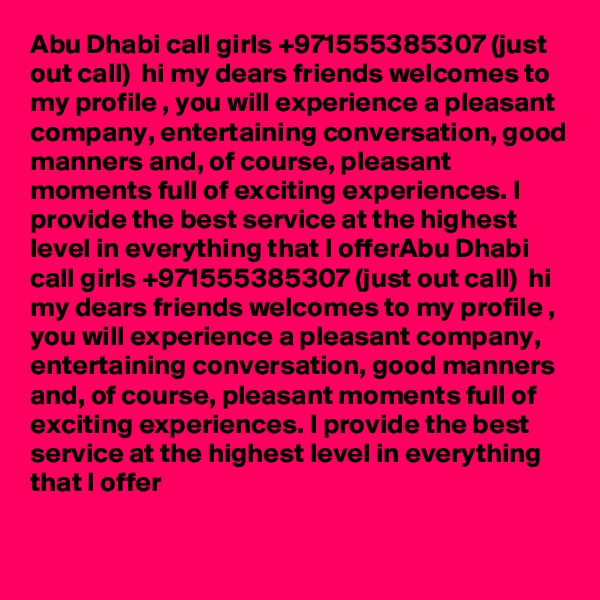 Abu Dhabi call girls +971555385307 (just out call)  hi my dears friends welcomes to my profile , you will experience a pleasant company, entertaining conversation, good manners and, of course, pleasant moments full of exciting experiences. I provide the best service at the highest level in everything that I offerAbu Dhabi call girls +971555385307 (just out call)  hi my dears friends welcomes to my profile , you will experience a pleasant company, entertaining conversation, good manners and, of course, pleasant moments full of exciting experiences. I provide the best service at the highest level in everything that I offer


