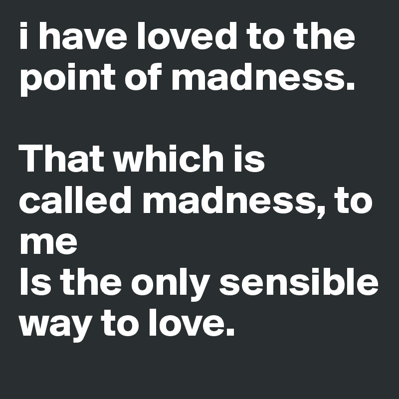 i have loved to the point of madness. 

That which is called madness, to me 
Is the only sensible way to love. 