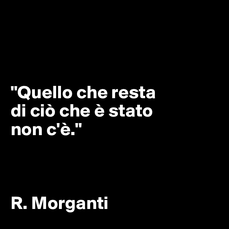 



"Quello che resta 
di ciò che è stato
non c'è."



R. Morganti