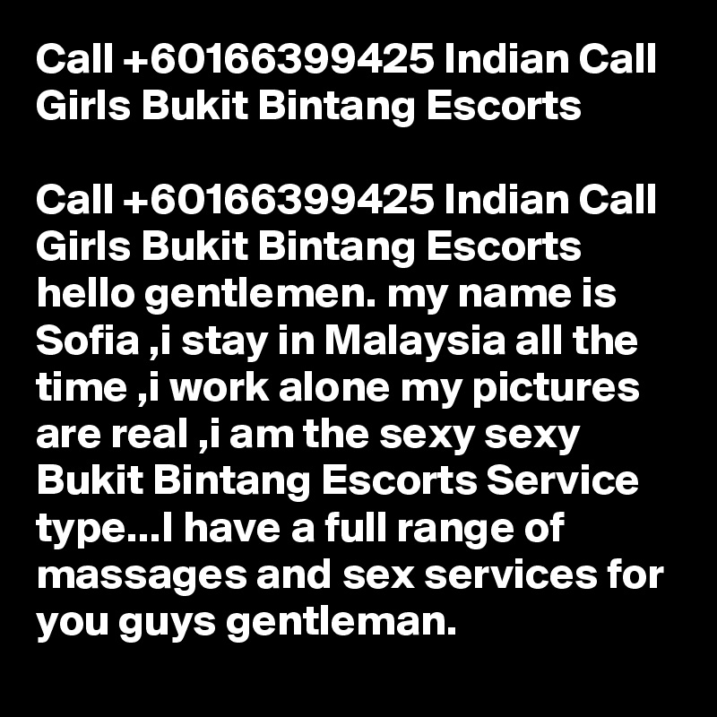 Call +60166399425 Indian Call Girls Bukit Bintang Escorts

Call +60166399425 Indian Call Girls Bukit Bintang Escorts hello gentlemen. my name is Sofia ,i stay in Malaysia all the time ,i work alone my pictures are real ,i am the sexy sexy Bukit Bintang Escorts Service type...I have a full range of massages and sex services for you guys gentleman. 