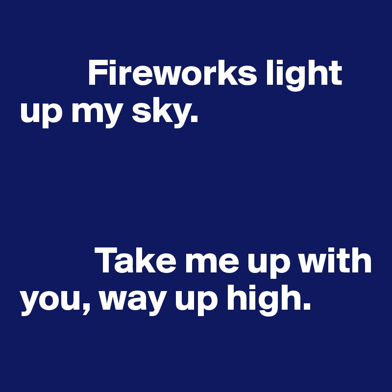 
         Fireworks light up my sky.



          Take me up with you, way up high. 
