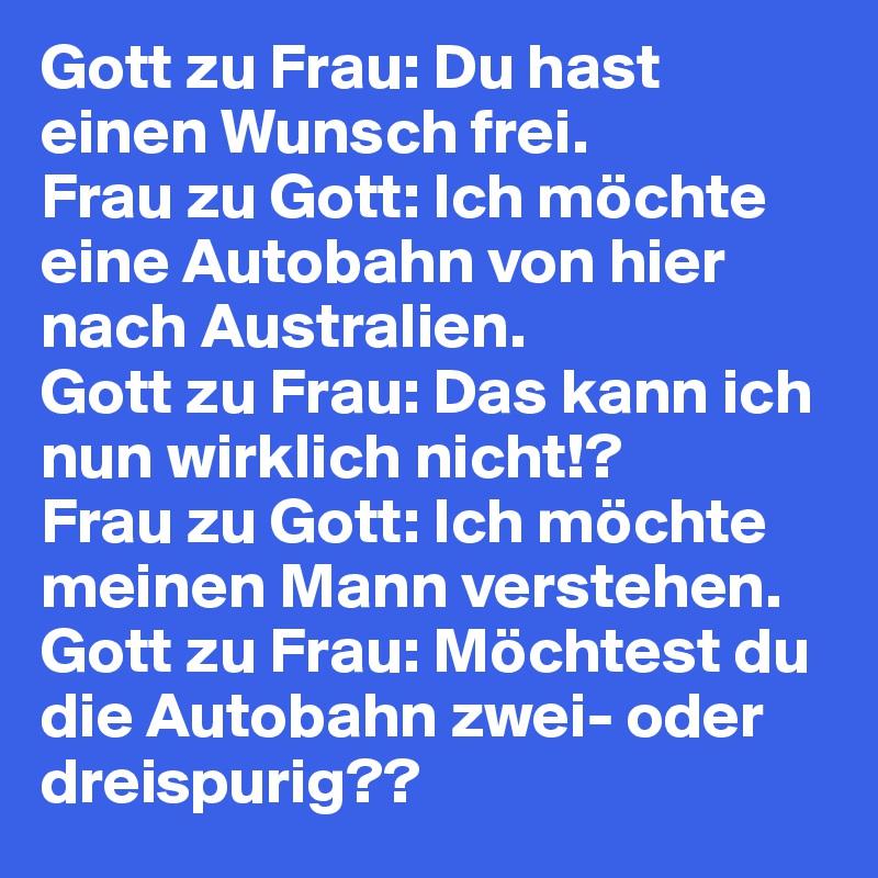 Gott zu Frau: Du hast einen Wunsch frei.
Frau zu Gott: Ich möchte eine Autobahn von hier nach Australien.
Gott zu Frau: Das kann ich nun wirklich nicht!?
Frau zu Gott: Ich möchte meinen Mann verstehen.
Gott zu Frau: Möchtest du die Autobahn zwei- oder dreispurig??