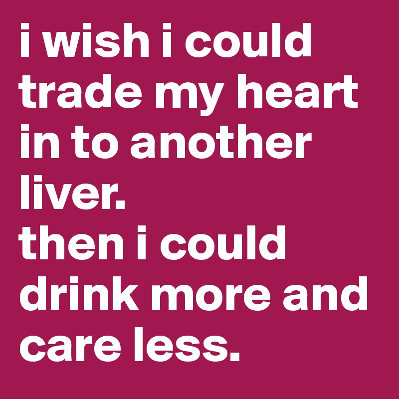 i wish i could trade my heart in to another liver.
then i could drink more and care less.