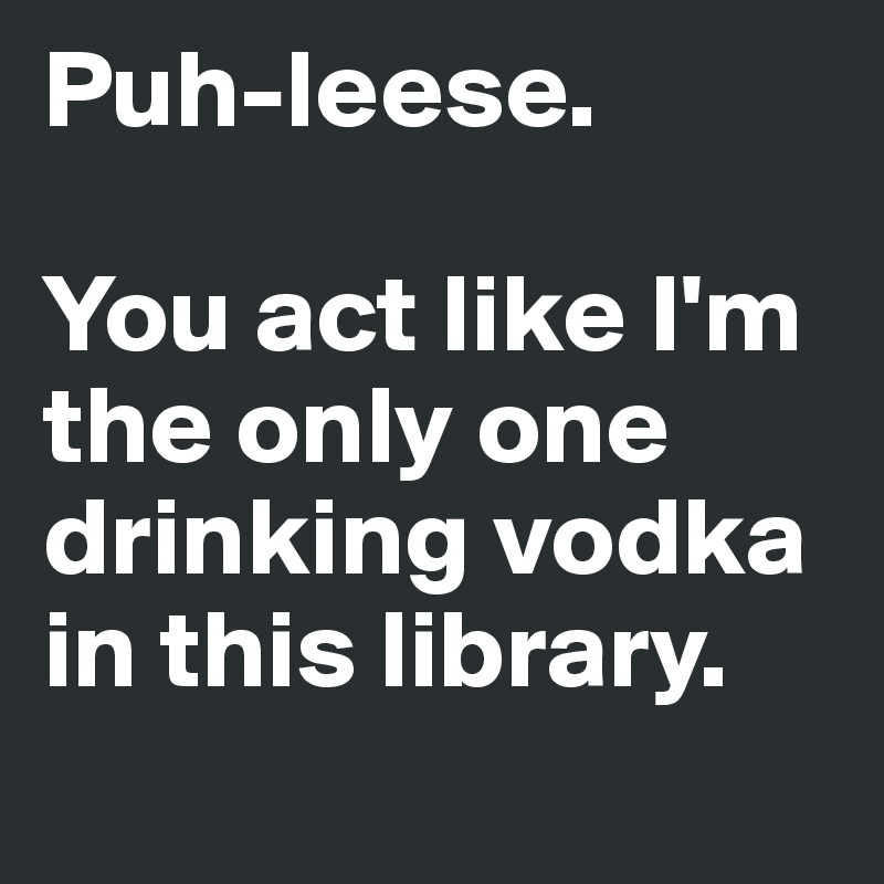 Puh-leese. 

You act like I'm the only one drinking vodka in this library.
