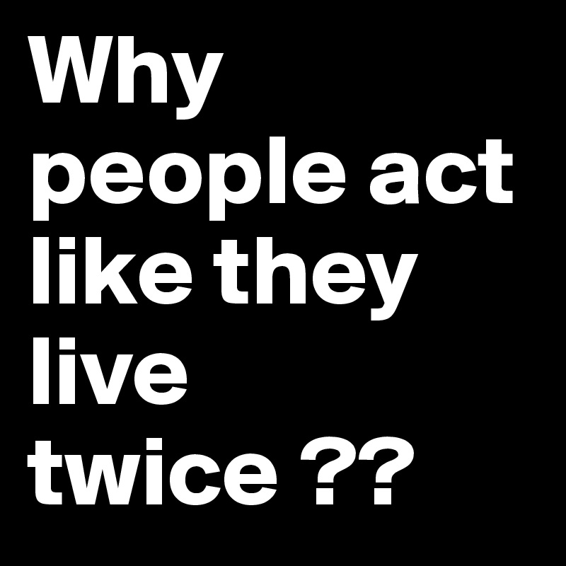 Why people act like they live twice ??