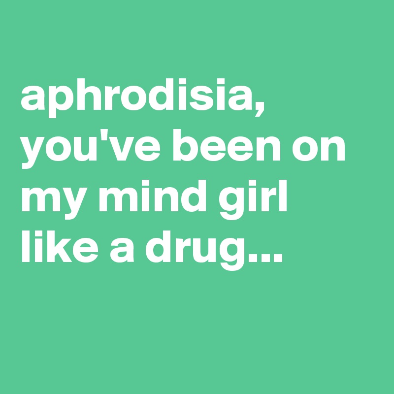 
aphrodisia,
you've been on my mind girl like a drug...

