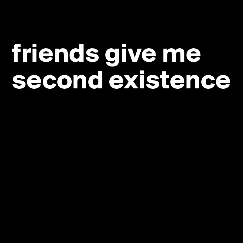 
friends give me second existence





