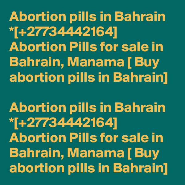 Abortion pills in Bahrain *[+27734442164] Abortion Pills for sale in Bahrain, Manama [ Buy abortion pills in Bahrain]	

Abortion pills in Bahrain *[+27734442164] Abortion Pills for sale in Bahrain, Manama [ Buy abortion pills in Bahrain]	