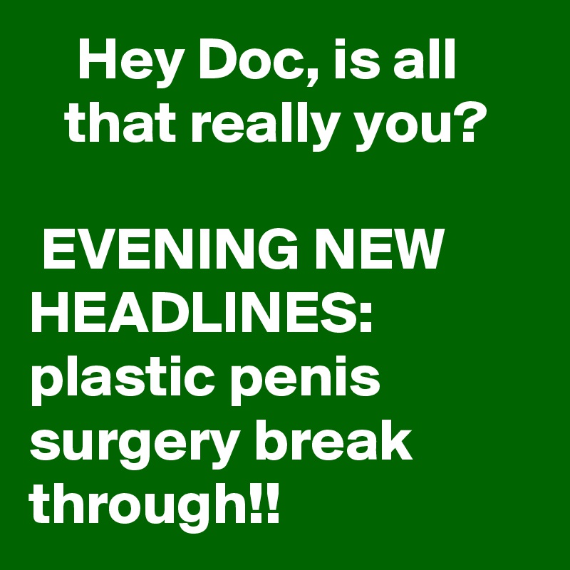     Hey Doc, is all         that really you?

 EVENING NEW HEADLINES:
plastic penis surgery break through!!