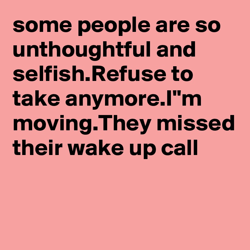 some people are so unthoughtful and selfish.Refuse to take anymore.I"m moving.They missed their wake up call
