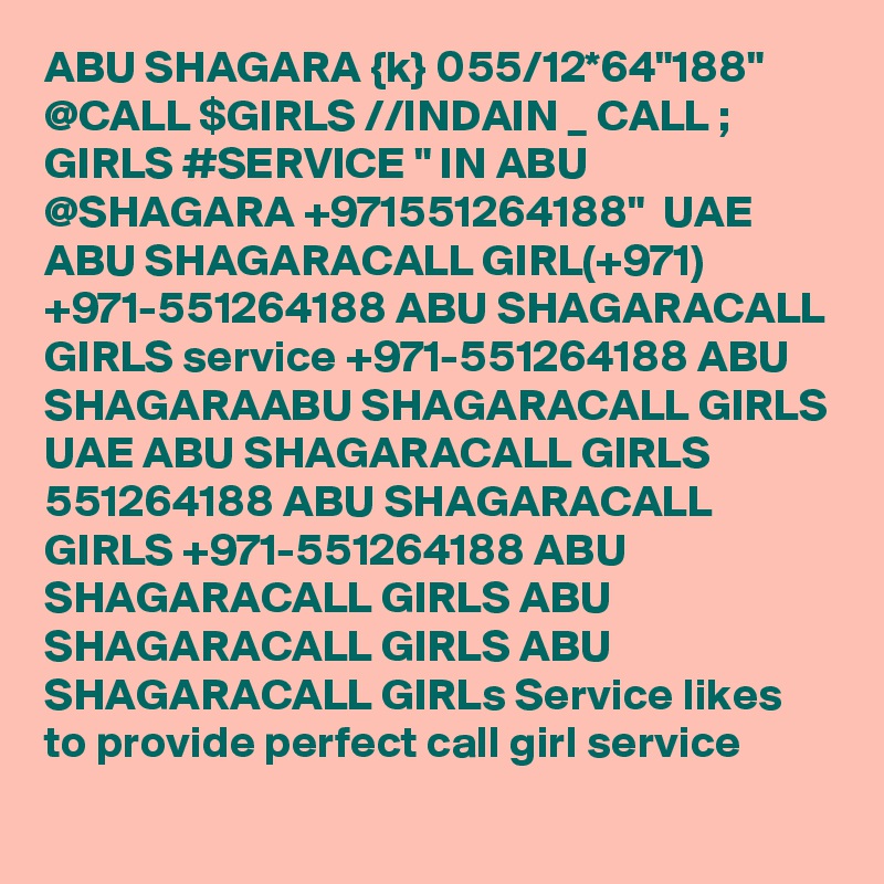 ABU SHAGARA {k} 055/12*64"188" @CALL $GIRLS //INDAIN _ CALL ; GIRLS #SERVICE " IN ABU @SHAGARA +971551264188"  UAE ABU SHAGARACALL GIRL(+971) +971-551264188 ABU SHAGARACALL GIRLS service +971-551264188 ABU SHAGARAABU SHAGARACALL GIRLS UAE ABU SHAGARACALL GIRLS 551264188 ABU SHAGARACALL GIRLS +971-551264188 ABU SHAGARACALL GIRLS ABU SHAGARACALL GIRLS ABU SHAGARACALL GIRLs Service likes to provide perfect call girl service