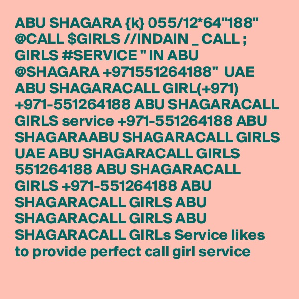 ABU SHAGARA {k} 055/12*64"188" @CALL $GIRLS //INDAIN _ CALL ; GIRLS #SERVICE " IN ABU @SHAGARA +971551264188"  UAE ABU SHAGARACALL GIRL(+971) +971-551264188 ABU SHAGARACALL GIRLS service +971-551264188 ABU SHAGARAABU SHAGARACALL GIRLS UAE ABU SHAGARACALL GIRLS 551264188 ABU SHAGARACALL GIRLS +971-551264188 ABU SHAGARACALL GIRLS ABU SHAGARACALL GIRLS ABU SHAGARACALL GIRLs Service likes to provide perfect call girl service
