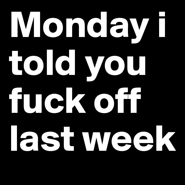 Monday i told you fuck off last week 