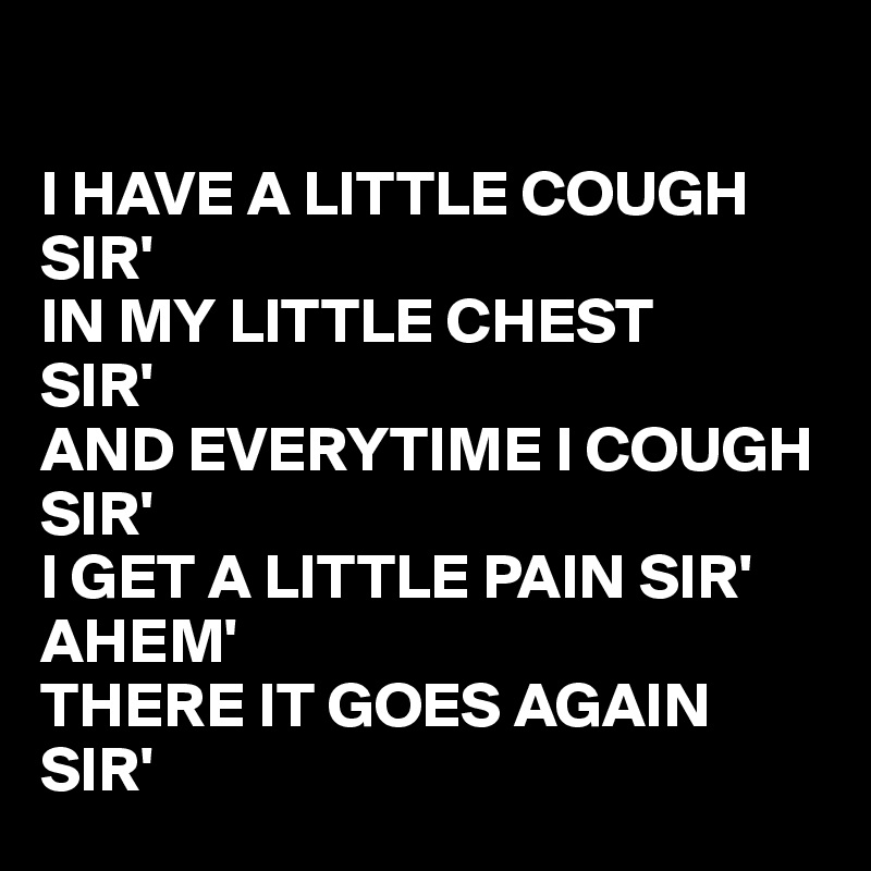 

I HAVE A LITTLE COUGH SIR'
IN MY LITTLE CHEST 
SIR'
AND EVERYTIME I COUGH 
SIR'
I GET A LITTLE PAIN SIR'
AHEM' 
THERE IT GOES AGAIN SIR'