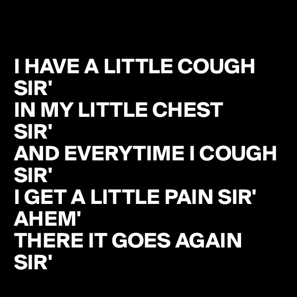 

I HAVE A LITTLE COUGH SIR'
IN MY LITTLE CHEST 
SIR'
AND EVERYTIME I COUGH 
SIR'
I GET A LITTLE PAIN SIR'
AHEM' 
THERE IT GOES AGAIN SIR'