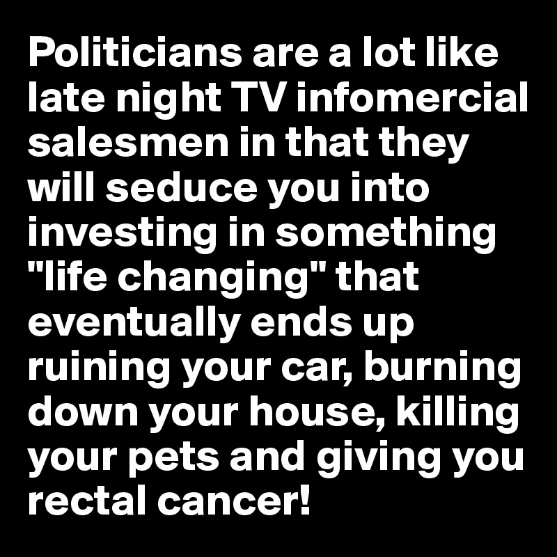 Politicians are a lot like late night TV infomercial salesmen in that they will seduce you into investing in something "life changing" that eventually ends up ruining your car, burning down your house, killing your pets and giving you rectal cancer!