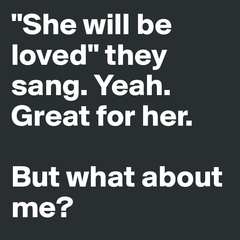 "She will be loved" they sang. Yeah. Great for her.

But what about me? 