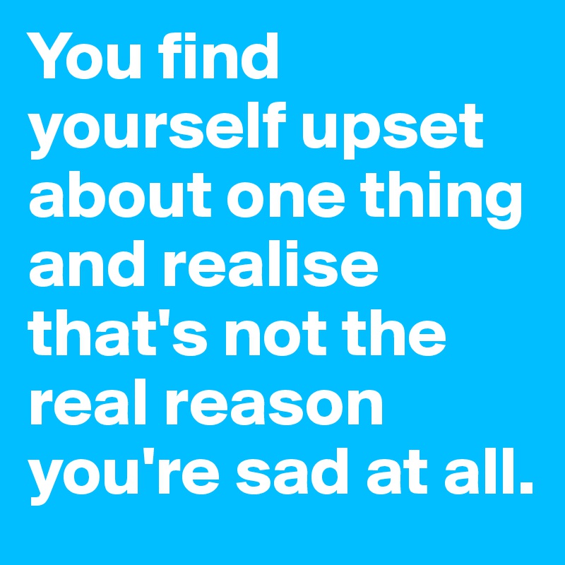 You find yourself upset about one thing and realise that's not the real reason you're sad at all.