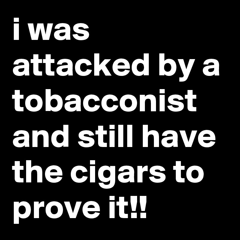 i was attacked by a tobacconist and still have the cigars to prove it!!