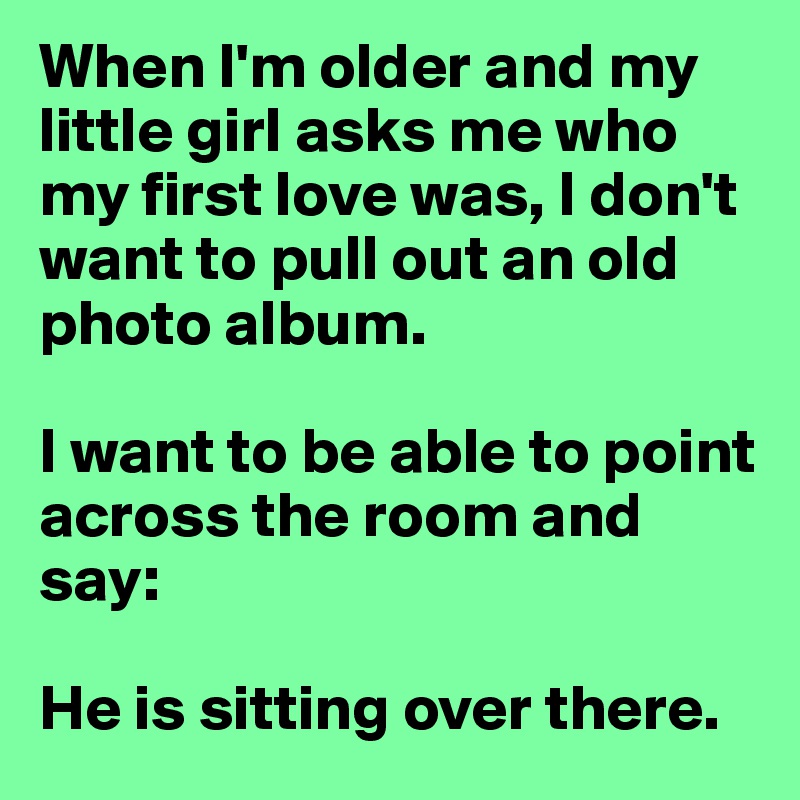 When I'm older and my little girl asks me who my first love was, I don't want to pull out an old photo album.

I want to be able to point across the room and say:

He is sitting over there.