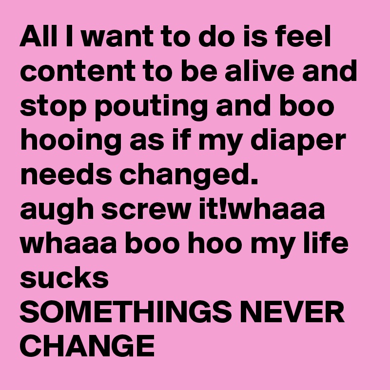 All I want to do is feel content to be alive and stop pouting and boo hooing as if my diaper needs changed. 
augh screw it!whaaa whaaa boo hoo my life sucks 
SOMETHINGS NEVER CHANGE