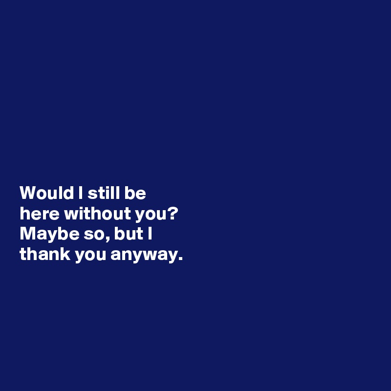 







Would I still be 
here without you? 
Maybe so, but I 
thank you anyway. 




