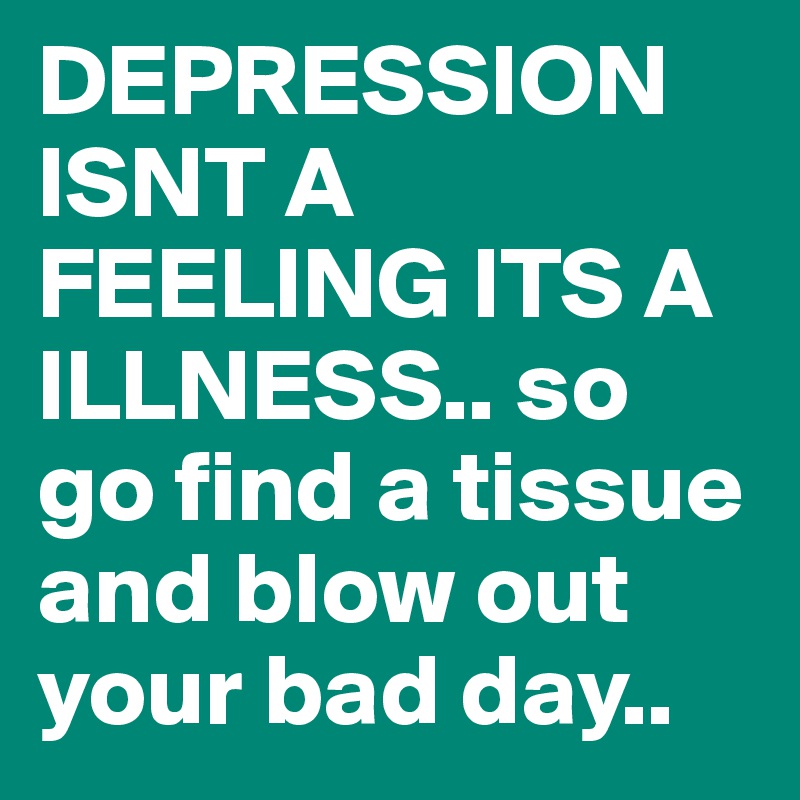 DEPRESSION ISNT A FEELING ITS A ILLNESS.. so go find a tissue and blow out your bad day..