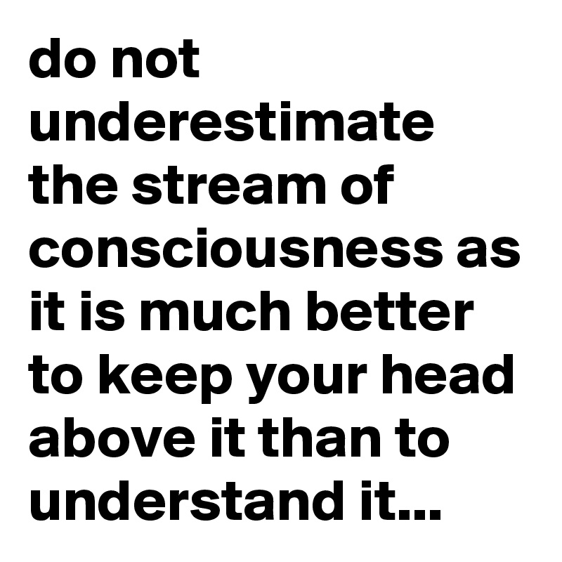 do not underestimate the stream of consciousness as it is much better to keep your head above it than to understand it...