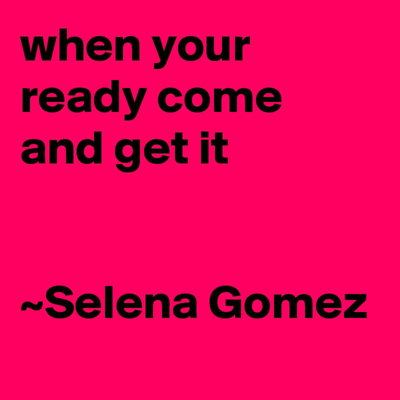 when your ready come and get it 


~Selena Gomez