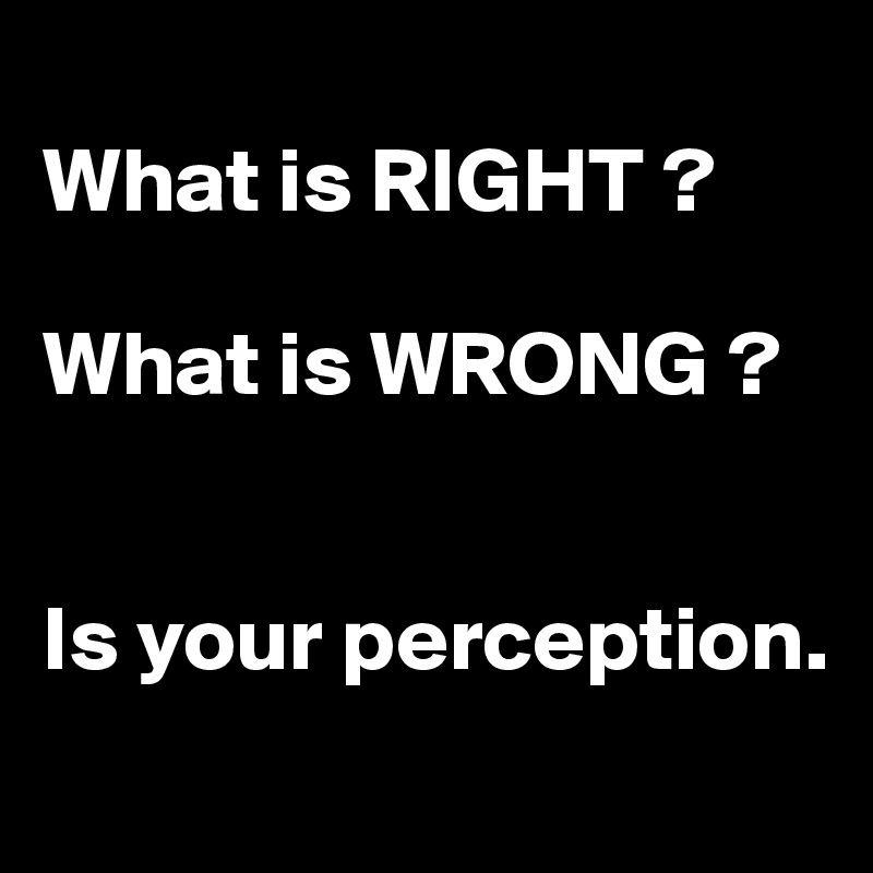
What is RIGHT ? 

What is WRONG ?


Is your perception.
