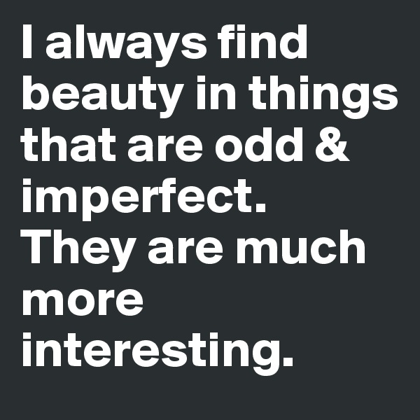 I always find beauty in things that are odd & imperfect.
They are much more interesting.