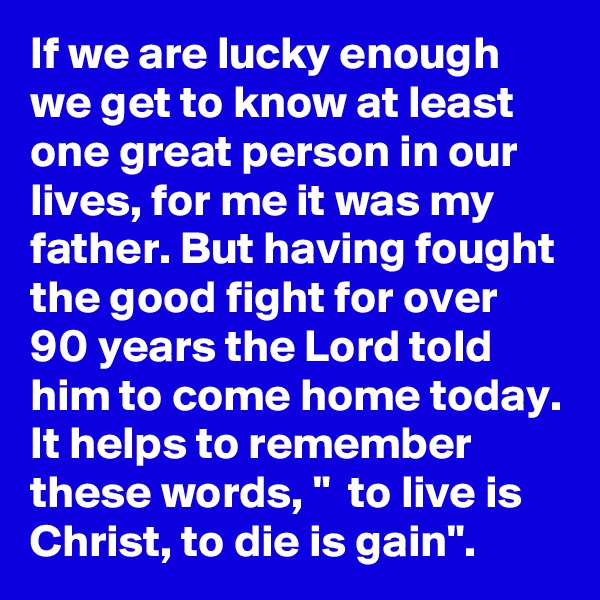 If we are lucky enough we get to know at least one great person in our lives, for me it was my father. But having fought the good fight for over 90 years the Lord told him to come home today. It helps to remember these words, "  to live is Christ, to die is gain".  