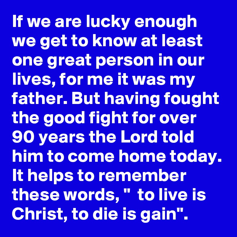 If we are lucky enough we get to know at least one great person in our lives, for me it was my father. But having fought the good fight for over 90 years the Lord told him to come home today. It helps to remember these words, "  to live is Christ, to die is gain".  
