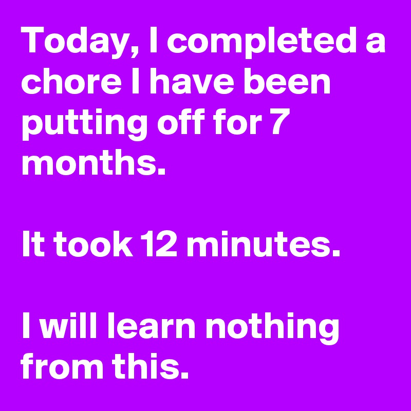 Today, I completed a chore I have been putting off for 7 months.

It took 12 minutes.

I will learn nothing from this.