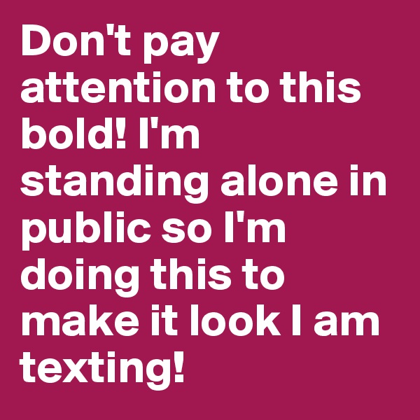 Don't pay attention to this bold! I'm standing alone in public so I'm doing this to make it look I am texting! 